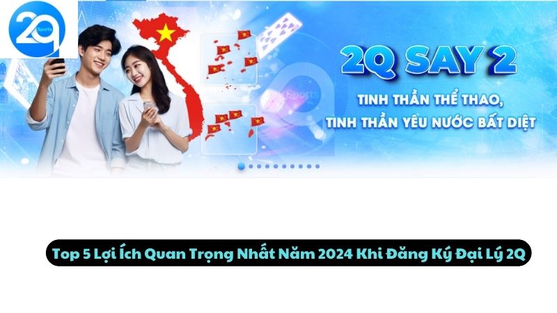 Top 5 Lợi Ích Quan Trọng Nhất Năm 2024 Khi Đăng Ký Đại Lý 2Q